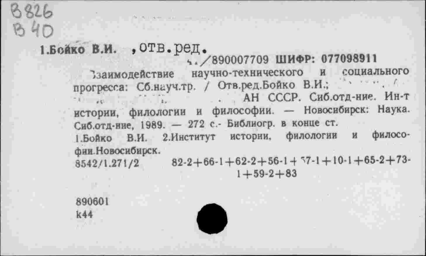 ﻿......
Мо
1.Бойко в.и. »отв.ред.
ч./890007709 ШИФР: 07709891» взаимодействие научно-технического и социального прогресса: Сб.науч.тр. / Отв.ред.Бойко В.И.;	' •	. г
-> ,,	"	. АН СССР. Сиб.отд-ние. Ин-т
истории, филологии и философии. — Новосибирск: Наука. Сиб.отд-ние, 1989. — 272 с.- Библиогр. в конце ст.
1.Бойко В.И. 2.Институт истории, филологии и филосо-фии.Новосибирск.
8542/1.271/2	82-2+66-14-62-24-56-14 ">7-1 + 10-1+65-2+73-
1+59-2+83
890601 к44